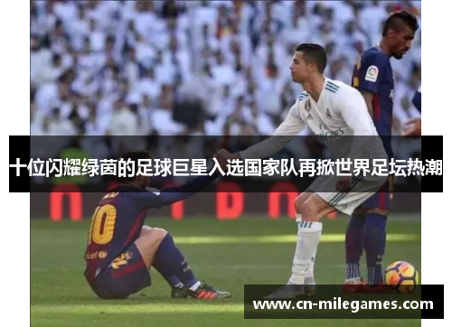 十位闪耀绿茵的足球巨星入选国家队再掀世界足坛热潮